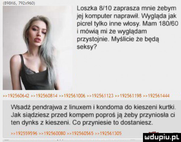 zriaót loszka      zaprasza mnie zebym jej komputer naprawił. wygląda jak picrel tylko inne masy mam        i mowną mi ze wyglądam. przystojnie. myśllde ze będą seksy                 hzśgwom                wzsgigja wsadź pendrajwa linuxem i kondoma do kieszeni kurtki jak siądziesz przed kompem popaś ją żeby przyniosła d ten dynks z kieszeni. co przyniesie to dostaniesz.           mm wzswses mmm. abakankami mduplu pl