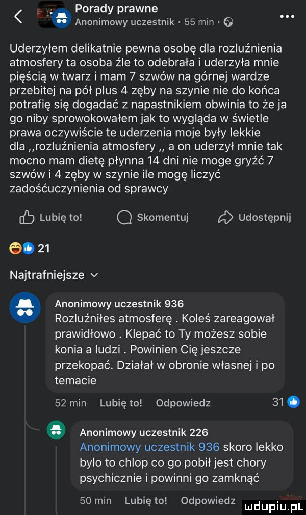 porady prawne anonimowy uczestnik    mln o uderzylem delikatnie pewna osobę dla rozluźnienia atmosfery ta osoba źle to odebrala i uderzyła mnie pięścią w twarz i mam   szwów na górnej wardze przebite na pól plus   zęby na szynie nie do końca potrafię się dogadać z napastnikiem obwinia to że ja go niby sprowokowalem jak to wygląda w świetle prawa oczywiście te uderzenia moje byly lekkie dla rozluźnienia atmosfery a on uderzyl mnie tak mocno mam dietę płynna    dni nie moge gryźć   szwów i   zęby w szynie ile mogę liczyć zadośćuczynienia od sprawcy cb lubię to o skomentuj udostępnij.    najtrafniejsze v anonimowy uczestnik     rozluźniles atmosferę. koleś zareagował prawidlowo klepac to ty możesz sobie konia a ludzi powinien cię jeszcze przekopac. działał w obronie wlasne i po temacie   mm lunięto odpowiedz   . anonimowy uczestnik     anonimowy uczestnik     skoro lekko bylo to chlop co go pobił jest chory psychicznie i powinni go zamknąć    mm lubię to odpowiedz