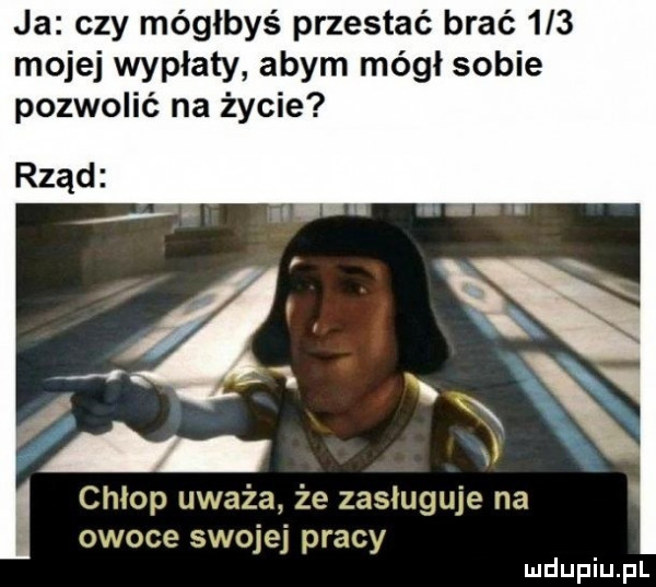 ja czy mógłbyś przestać brać     mojej wypłaty abym mógł sobie pozwolić na życie rząd chłop uważa że zasługuje na owoce swojej pracy