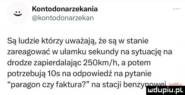 kontodonarzekania v kontodonarzekan są ludzie którzy uważają że są w stanie zareagować w ułamku sekundy na sytuację na drodze zapierdalając    km h a potem potrzebują     na odpowiedź na pytanie paragon czy faktura na stacji benzyr h luduplu pl