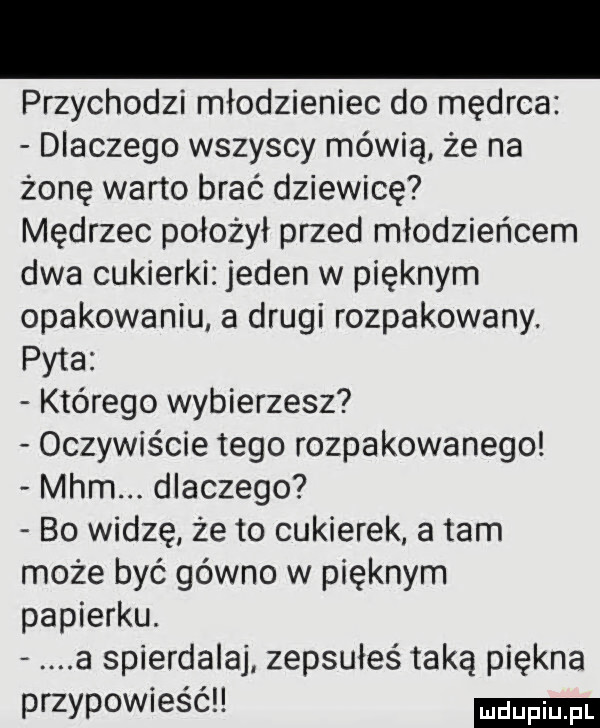 przychodzi młodzieniec do mędrca dlaczego wszyscy mówią że na żonę warto brać dziewicę mędrzec położył przed młodzieńcem dwa cukierki jeden w pięknym opakowaniu a drugi rozpakowany. pyta którego wybierzesz oczywiście tego rozpakowanego mhm dlaczego bo widzę że to cukierek a tam może być gówno w pięknym papierku. a spierdalaj. zepsułeś taką piękna przypowieści