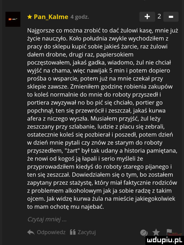 i panikalme najgorsze co można zrobić to dać zulowi kase mniejuz życie nauczyło. koło południa zwykle wchodziłem z pracy do sklepu kupić sobiejakies żarcie raz żulowi dałem drobne drugi raz papiersokiem poczęstowałem jakaś gadka wiadomo żul nie chciał wyjść na chama więc nawijak   min i potem dopiero prośba o wsparcie potem już na mnie czekał przy sklepie zawsze. zmieniłem godzinę robienia zakupów to koleś normalnie do mnie do roboty przyszedłi portiera zwyzywał no bo pić się chciało portier go popchnął ten się przewrócił i zeszczał jakaś kurwa afera z niczego wyszła. musiałem przyjść żul leży zeszczany przy szlabanie ludzie z placu się zebrali ostatecznie koleś się pozbierali poszedł potem dzień w dzień mnie pytali czy znów ze stan rn do roboty przyszedłem żart był tak udany a historia pamiętana że nowi od kogośją łapali i serio myśleli ze przyprowadziłem kiedyś do roboty starego pijanego i ten się zeszczał. dowiedziałem się o tym bo zostałem zapytany przez stażyste który miał faktycznie rodziców z problemem alkoholowym jakla sobie radzę z takim ojcem ak widze kurwa żula na mieście jakiegokolwiek to mam ochotę mu najebać ii