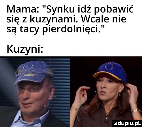 mama synku idź pobawić się z kuzynami. wcale nie są tacy pierdolnięci kuzyni. ą wdupiu pl