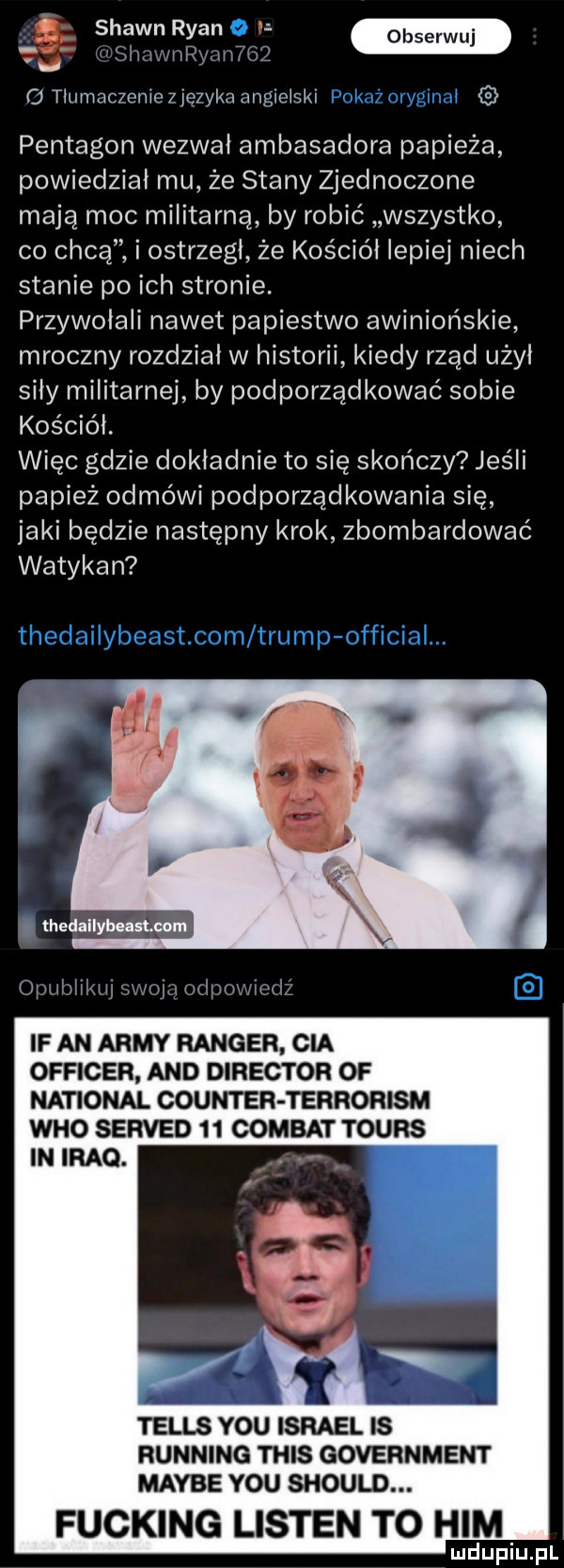 a w vu słmwnłłyuntgq c  tłumaczenieuezykaanglołskl pentagon wezwał ambasadora papieża powiedział mu że stany zjednoczone mają moc militarną by robić wszystko co chcą i ostrzegł że kościół lepiej niech stanie po ich stronie. przywołali nawet papiestwo awiniońskie mroczny rozdział w historii kiedy rząd użył siły militarnej by podporządkować sobie kościół. więc gdzie dokładnie to się skończy jeśli papież odmówi podporządkowania się jaki będzie następny krok zbombardować watykan. thedallyboutoum opubłi w fason npot xwrm if an admy ranger cia officer and direktor of national counter terrorism who served    combat tours t telos y-u israel is running tais government maybe y-u should. fucking listen to ham