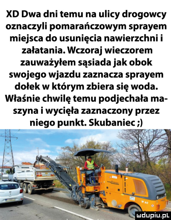 xd dwa dni temu na ulicy drogowcy oznaczyli pomarańczowym sprayem miejsca do usunięcia nawierzchni i załatania. wczoraj wieczorem zauważyłem sąsiada jak obok swojego wjazdu zaznacza sprayem dołek w którym zbiera się woda. właśnie chwilę temu podjechała ma szyna i wycięła zaznaczony przez
