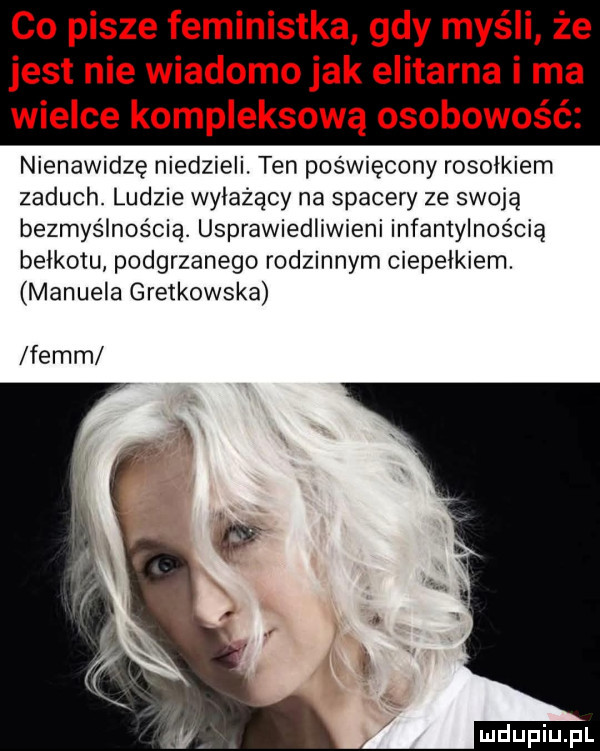 co pisze feministka gdy myśli że jest nie wiadomojak elitarna i ma wielce kompleksową osobowość nienawidzę niedzieli. ten poświęcony rosołkiem zaduch. ludzie wyłażący na spacery ze swoją bezmyślnością. usprawiedliwieni infantylnością bełkotu podgrzanego rodzinnym cieplikiem. manuela gretkowska fejm