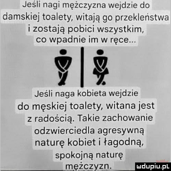 jeśli nagi mężczyzna wejdzie do damskiej toalety witają go przekleństwa i zostają pobici wszystkim co wpadnie im w ręce. abakankami. vi. jeśli naga kobieta wejdzie do męskiej toalety witana jest z radością. takie zachowanie odzwierciedla agresywną naturę kobiet i łagodną spokojną naturę malym
