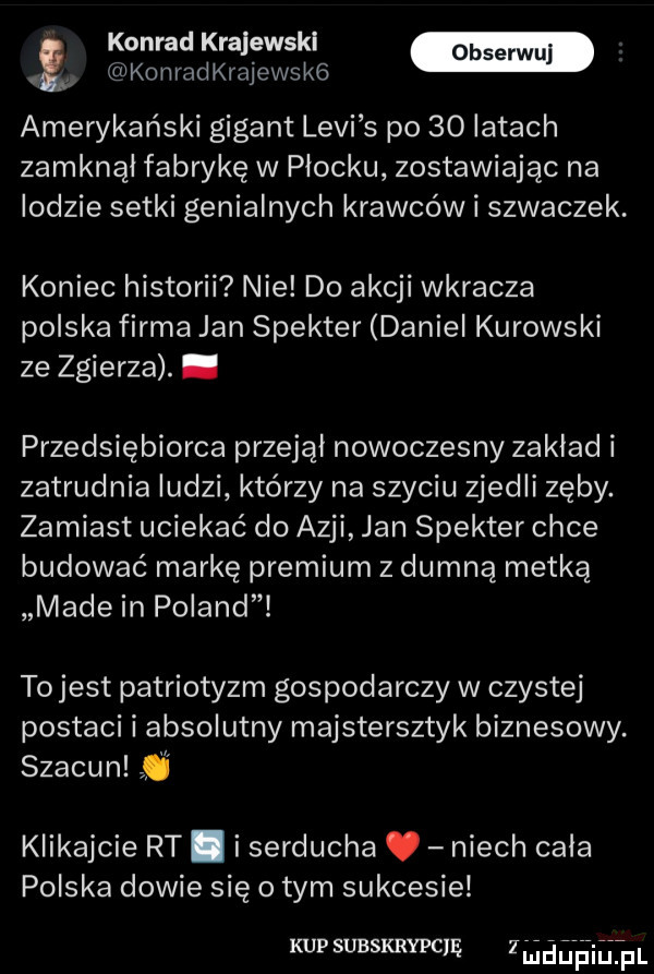 konrad krajewskl. konradkrajewskg amerykański gigant levi s po    latach zamknął fabrykę w plocku zostawiając na lodzie setki genialnych krawców i szwaczek. koniec historii nie do akcji wkracza polska firma jan spekter daniel kurowski ze zgierza. abakankami przedsiębiorca przejął nowoczesny zaklad i zatrudnia ludzi którzy na szyciu zjedli zęby. zamiast uciekać do azji jan spekter chce budować markę premium z dumną metka made in poland tojest patriotyzm gospodarczy w czystej postaci i absolutny majstersztyk biznesowy. szacun q klikajcie rt. i serducha niech cala polska dowie się o tym sukcesie kup subskrypcję ż hi jęhjwpl