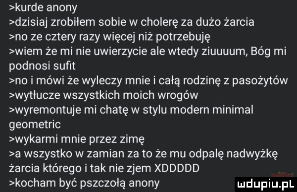 kurde agony dzisiaj zrobiłem sobie w cholerę za duzo żarcia no ze cztery razy więcej niz potrzebuję wiem ze mi nie uwierzycie ale wtedy ziuuuum bóg mi podnosi sufit no i mówi ze wyleczy mnie i cala rodzinę z pasożytów wytlucze wszystkich moich wrogów wyremontuje mi chatę w stylu modern minipal geometric wykarmi mnie przez zimę a wszystko w zamian za to ze mu odpalę nadwyżkę zarcia którego i tak nie zjem xddddd kocham być pszczelą agony