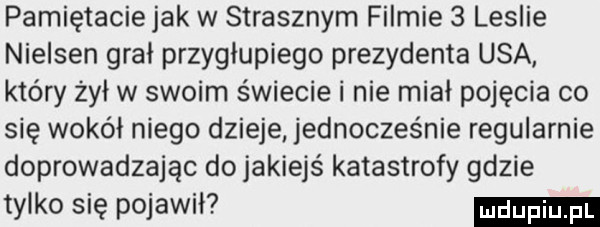 pamiętacie jak w strasznym filmie   leslie nielsen gral przyglupiego prezydenta usa który żył w swoim świecie i nie miał pojęcia co się wokół niego dzieje jednocześnie regularnie doprowadzając do jakiejś katastrofy gdzie tylko się pojawil