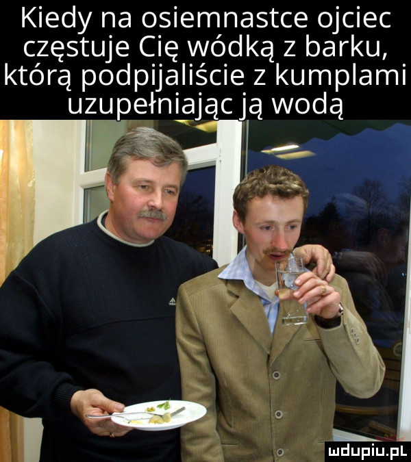 kiedy na osiemnastce ojciec częstuje cię wódką z barku którą podpijaliście z kumplami uzupełniającją wodą i j za i o