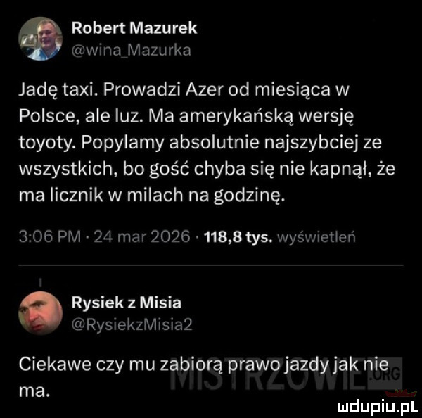robert mazurek maina mazurka jadę taxi. prowadzi azer od miesiąca w polsce ale luz. ma amerykańską wersję toyoty. popylamy absolutnie najszybciej ze wszystkich bo gość chyba się nie kapnąl że ma licznik w milach na godzinę.      pm    mar          tys wyśx vrcllcń a rysiek z misia rysiekzmisiaz ciekawe czy mu zabiorą prawojazdyjak nie ma