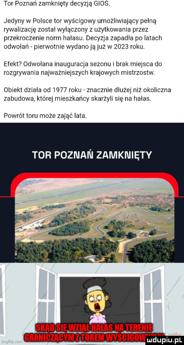 tor poznań zamknięty decyzją glos. jedyny w polsce tor wyścigowy umożliwiający pełną rywalizaqę został wyłączony z uzytkowania przez przekroczenie norm hałasu. decyzja zapadła po latach odwołań pierwotnie wydano ją już w      roku. efekt odwołana inauguracja sezonu i brak miejsca do rozgrywania najważniejszych krajowych mistrzostw obiekt działa od      roku znacznie dłużej niż okoliczna zabudowa której mieszkańcy skarzyli się na hałas powrót inru moze zająć lata. tor poznan zamknięty mial anus um ie gmiiciagyh   mm wyścigiiw jhupiu. pl