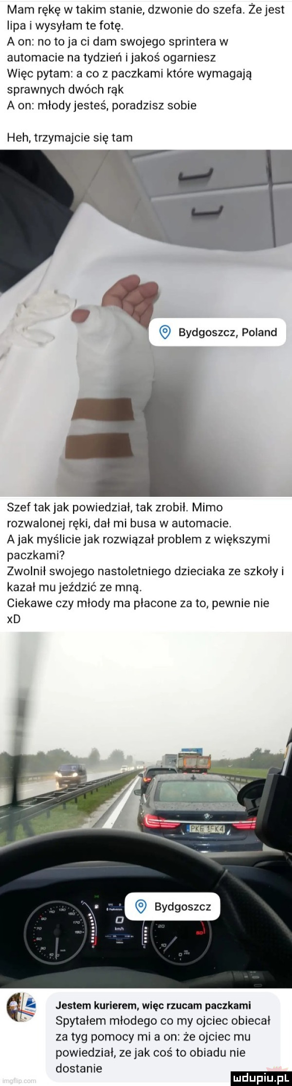 mam rękę w takim stanie dzwonie do szefa. żejest lipa i wysyłam te fotę. a on no toja ci dam swojego sprintera w automacie na tydzień ijakos ogarniesz więc pytam a co z paczkami które wymagają sprawnych dwóch rąk a on młodyjestes poradzisz sobie heh trzymajcie się tam bydgoszcz poland i a szef tak jak powiedział tak zrobił. mimo rozwalone ręki dał mi busa w automacie. abak myśliciejak rozwiązał problem z większymi paczkami zwolnił swojego nastoletniego dzieciaka ze szkoły i kazał mu jeździć ze mną. ciekawe czy młody ma płacone zeto pewnie nie xd bydgoszcz jestem kurierem więc rzucam paczkami spytałem młodego co my ojciec obiecał za tag pomocy mi a on że ojciec mu powiedział ze jak coś to obiadu nie dostanie