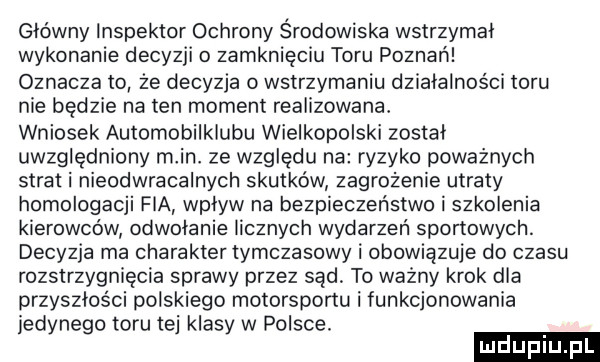 główny inspektor ochrony środowiska wstrzymal wykonanie decyzji o zamknięciu toru poznań oznaczało że decyzja o wstrzymaniu działalności toru nie będzie na ten moment realizowana wniosek automobilklubu wielkopolski został uwzględniony m in. ze względu na ryzyko poważnych strat i nieodwracalnych skutków zagrożenie utraty homologacji fia wplyw na bezpieczeństwo i szkolenia kierowców odwolanie licznych wydarzeń sportowych. decyzja ma charakter tymczasowy i obowiązuje do czasu rozstrzygnięcia sprawy przez sąd. to ważny krok dla przyszłości polskiego motorsponu i funkcjonowania jedynego toru tej klasy w polsce