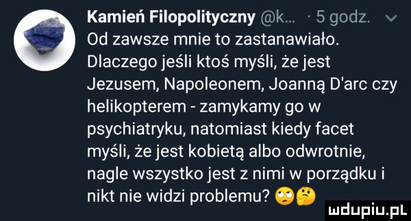 kamień filopolityczny k   godz v od zawsze mnie to zastanawiało. dlaczegojeśli ktoś myśli. że jest jezusem napoleonem joanną d abc czy helikopterem zamykamy go w psychiatwku natomiast kiedy facet myśli żejest kobietą albo odwrotnie. nagle wszystko jest z nimi w porządku i nikt nie widzi problemu ob. mduplu pl
