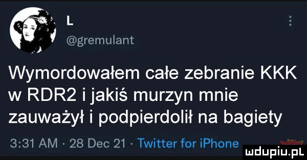 ł gremulant wymordowałem całe zebranie kkk w rdr  ijakiś murzyn mnie zauważył i podpierdolił na bagiety      am    dec    twitter for iphone. mduplu pl