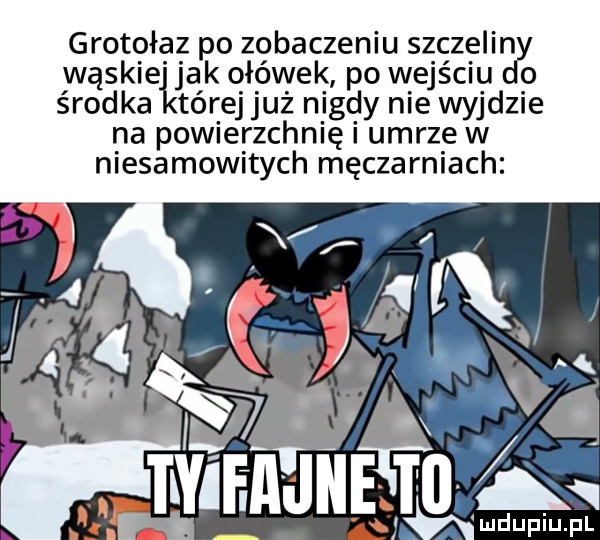 grotołaz po zobaczeniu szczelin wąskie jak ołówek po wejściu o środka tórej już nigdy nie wyjdzie na powierzchnię i umrze w niesamowitych męczarniach