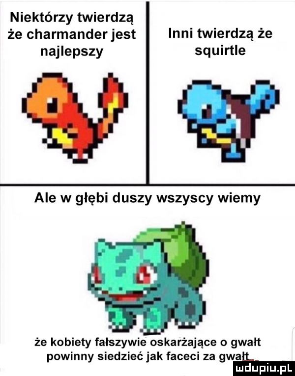 niektórzy twierdzą że charmanderjest inni twierdzą że najlepszy squirtle ale w głębi duszy wszyscy wiemy że kobiety fałszywie oskarżające o gwałt powinny siedzieć jak faceci za gwaei