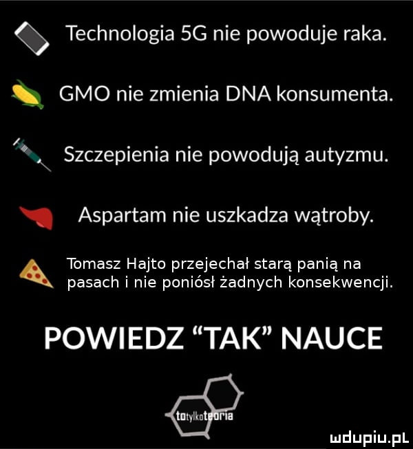 technologia sg nie powoduje raka. gmo nie zmienia dna konsumenta. x szczepienia nie powodują autyzmu. aspartam nie uszkadza wątroby. tomasz hajto przejechał starą panią na pasach i nie poniósł żadnych konsekwencji. powiedz tak nauce