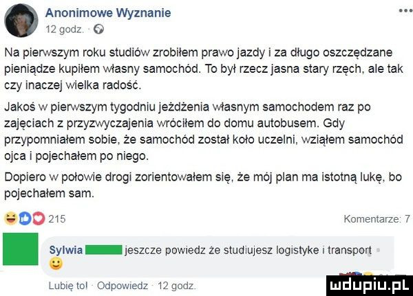 anonimowe wyznanie iz godz   na pierwszym roku studiów zrobilem prawo jazdy i za dlugo oszczędzane pieniądze kupilem wlasny samochód. to byl rzeczjasna siary rzęch ale idk czy inaczej wielka radość. janus w pierwszym tygodniu jeżdżenia wlasnym samochodem raz po zajęciach z przyzwyczajenia wróciłem do domu autobusem. gdy pizypomnialem sobie że samochód zostal kolo uczelni. wzialem samochód ojca i pojechalem po niego. dopiero w polowie drugi zorientowalam się że moj plan ma istotną lukę. bo pojechalem sam.        komemarze  . sylwia jeszcze powiedz ze studiujesz logistykę i transport. lubieni odpowiedz   godz luduplu pl