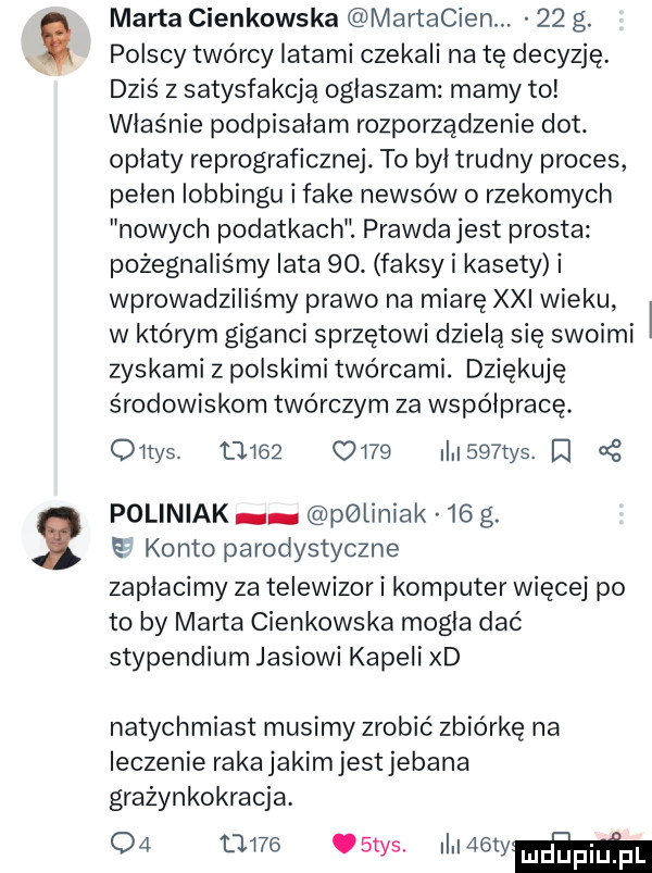 marta cienkowska martacien.    g. polscy twórcy latami czekali na tę decyzję. dziś z satysfakcją ogłaszam mamy to właśnie podpisałam rozporządzenie dat. opłaty reprograficznej. to był trudny proces pełen lobbingu i fake newsów   rzekomych nowych podatkach. prawda jest prosta pożegnaliśmy lata   . faksy i kasety i wprowadziliśmy prawo na miarę xxi wieku w którym giganci sprzętowi dzielą się swoimi zyskami zpolskimitwórcami. dziękuję środowiskom twórczym za współpracę. oitys.           i    tys poliniak pgliniak    g. e konto parodystyczne zapłacimy za telewizor i komputer więcej po to by marta cienkowska mogła dać stypendium jasiowi kapeli xd natychmiast musimy zrobić zbiórkę na leczenie raka jakimjest jebana grażynkokracja.          stys. i webber