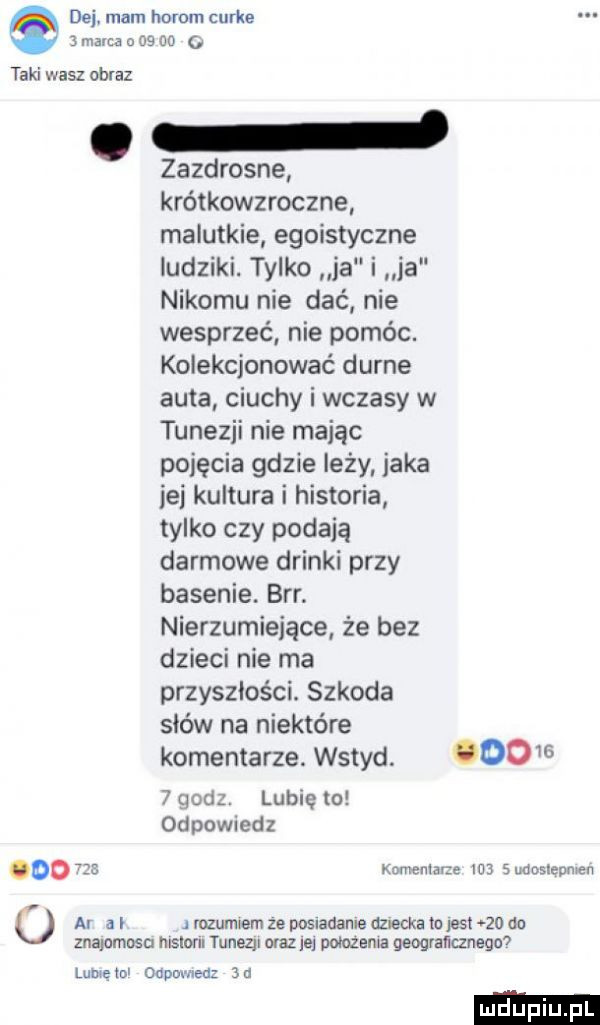 dej. mam herom cgi ke marca o as oo taki wasz obraz. zazdrosne krótkowzroczne malutkie egoistyczne ludziki. tylko ja i ja nikomu nie dać nie wesprzeć nie pomóc. kolekcjonować durne auta ciuchy i wczasy w tunezji nie mając pojęcia gdzie leży jaka ie kultura i historia tylko czy podają darmowe drinki przy basenie. brr. nierzumieiące że bez dzieci nie ma przyszłości. szkoda sków na niektóre komentarze. wstyd.        godz. lubie to odpowiedz mniemam n   sudosleuman ar a i rozumiem ze posiadanie dzncka la jest    an znalamosn nisloru tunezji oraz  e polozenia geograﬂcznegm ludki l lubielol ohp wien  n