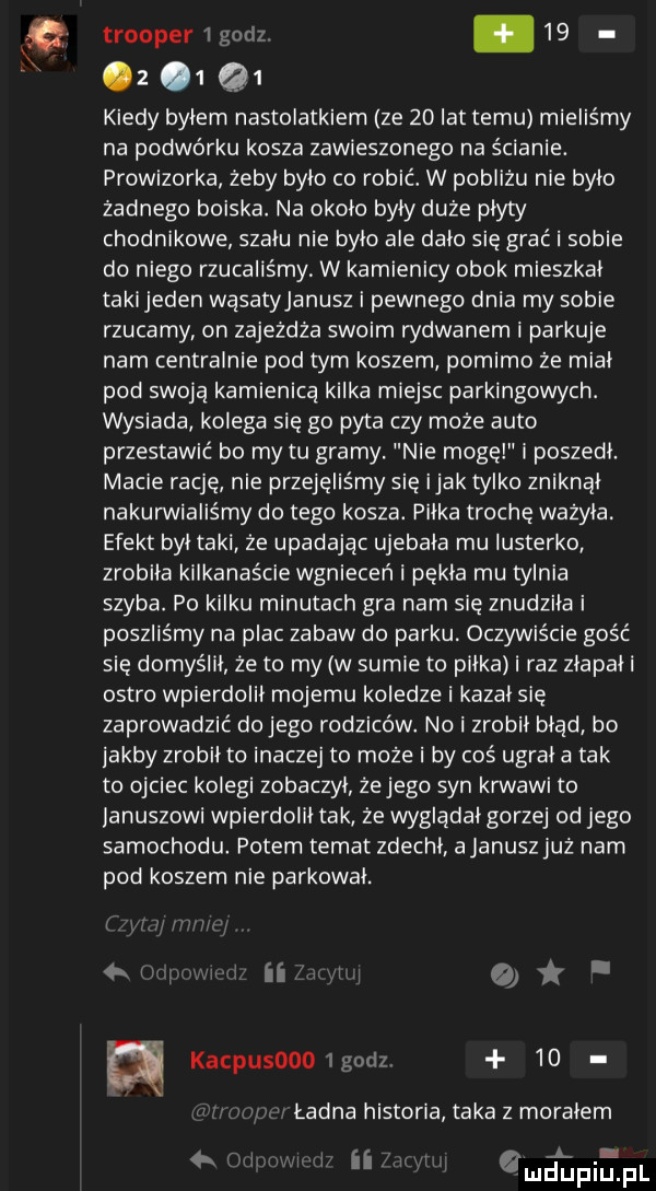 trooper  gad     z   q  kiedy bylem nastolatkiem ze    lat temu mieliśmy na podwórku kosza zawieszonego na ścianie. prowizorka żeby bylo co robić. w pobliżu nie bylo zadnego boiska. na okolo byly duże plyty chodnikowe szalu nie bylo ale dalo się grać i sobie do niego rzucaliśmy w kamienicy obok mieszkal taki jeden wąsatyjanusz i pewnego dnia my sobie rzucamy on zajeżdża swoim rydwanem i parkuje nam centralnie pod tym koszem pomimo że mial pod swoją kamienicą kilka miejsc parkingowych. wysiada kolega się go pyta czy może auto przestawić bo my tu gramy. nie mogę i poszedl. macie rację nie przejęliśmy się imak tylko zniknal nakurwialiśmy do tego kosza. pilka trochę wazyla. efekt byl taki ze upadając ujebala mu lusterko zrobila kilkanaście wgnieceń i pekla mu tylnia szyba. po kilku minutach gra nam się znudzila i poszliśmy na plac zabaw do parku oczywiście gość się domyślil że to my w sumie to pilka i raz zlapali ostro wplerdolll mojemu koledze i kazal się zaprowadzić dojego rodziców. no i zrobil błąd bo jakby zrobil to inaczej to może i by coś ugrać a tak to ojciec kolegi zobaczyl żejego syn krwawi to januszowl wpierdolll tak że wygladal gorzej od jego samochodu. potem temat zdechl ajanuszjuż nam pod koszem nie parkowal.   a ą kampus    godz    ładna historia taka z moralem v l. l. ii ulatwia
