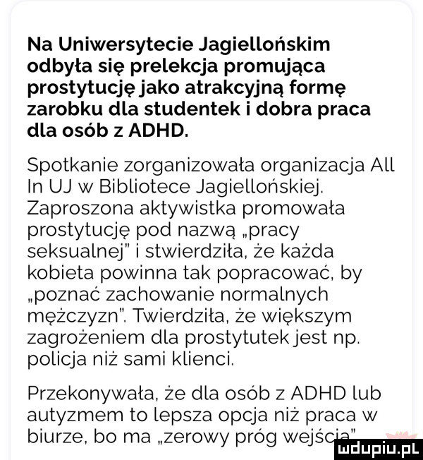 na uniwersytecie jagiellońskim odbyła się prelekcja promująca prostytucjęjako atrakcyjną formę zarobku dla studentek i dobra praca dla osób z adhd. spotkanie zorganizowała organizacja all in uj w bibliotece jagiellońskiej zaproszona aktywistka promowała prostytucję pod nazwą pracy seksualnej i stwierdziła że każda kobieta powinna tak popracować by poznać zachowanie normalnych mężczyzn. twierdzila że większym zagrożeniem dla prostytutekjest np policja niż sami klienci przekonywala że dla osób z adhd lub autyzmem to lepsza opcja niż praca w biurze bo ma zerowy próg wajs cemma