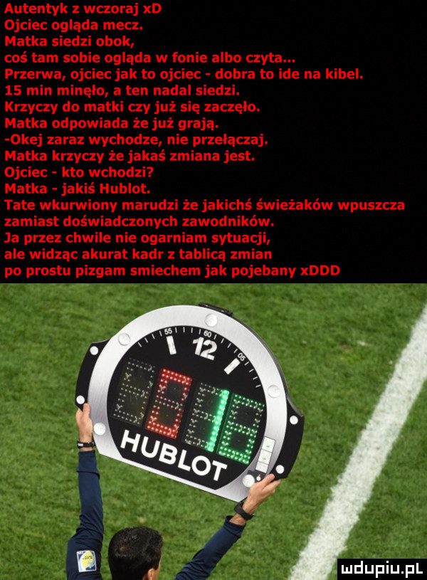 autentyk z wczoraj xd ojciec ogląda mecz. matka siedzi obok coś tam sobie ogląda w fonie albo czyta. przerwa ojciec jak to ojciec dobra to ide na kibel.    min minelo a ten nadal siedzi. krzyczy do matki czy już się zaczęło. matka odpowiada że już graja. okej zaraz wychodze nie przełączaj. matka krzyczy że jakaś zmiana jest. ojciec kto wchodzi matka jakiś hublot. tate wkurw ny marudzi że jakichś świeżaków wpuszcza zamiast doświadczonych zawodników. ja przez chwile nie ogarniam sytuacji ale widzac akurat kadr z tablica zmian po prestu pizgam śmiechem jak pojebany xddd