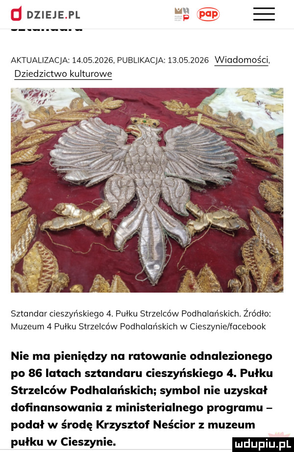 d dzieje pl e ee aktuauzacja            pubukacja            wladomos ci dziedzictwo kulturowe sztandar cieszyńskiego  . pułku strzelców podhalańskich. żródło muzeum a pulku strzelców podhalańskich w cieszynie facebook nie ma pieniędzy na ratowanie odnalezionego po    latach sztandaru cieszyńskiego  . pułku strzelców podhalańskich symbol nie uzyskał dofinansowania z ministerialnego programu podał w środę krzysztof neścior muzeum pułku w cieszynie