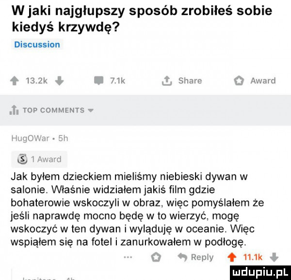 w jaki najgłupszy sposób zrobiłeś sobie kiedyś krzywdę discussion i zk mk s vu u lv mul top coumrws l jak bylem dzieckiem mieliśmy niebieski dywan w salonie właśnie widzialem jakiś film gdzie bohaterowie wskoczyli w obraz więc pomyślałem że jeśli naprawdę mocno będę w to wierzyć mogę wskoczyć w ten dywan iwyląduje w oceanie. więc wspiąłem sie na fotel i zanurkowalem w podłogę. w f    k