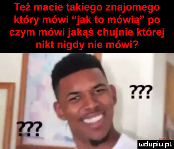 też macie takiego znajomego który mówi jak to mówią po czym mówi jakąś chujnie której nikt nigdy nie mówi in