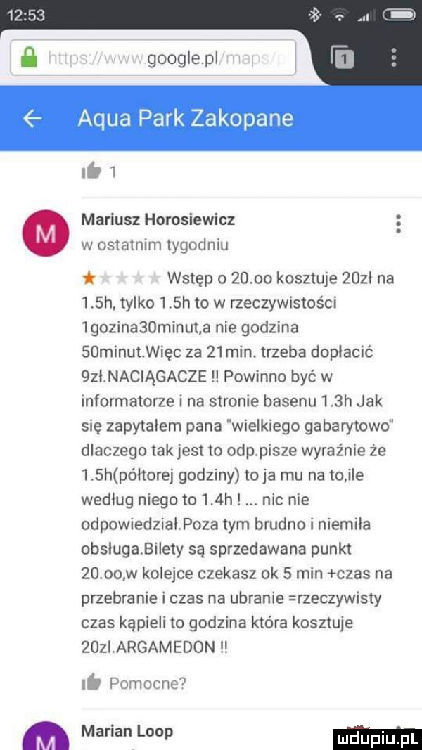 google pl adua park zakopane ii i mariusz horosiewicz w ostatnim tygodniu wstęp         kosztuje    l na   h. tylko    h to w rzeczywistości iguzinabominut a nie godzina sdminułwięc za    min. trzeba dopłacić  zł naciągacze powinno być w informatorze i na stronie basenu    h jak się zapytałem pana wielkiego gabarytowo dlaczego tak jest to odpłpisze wyraźnie że    h po łtorej godziny toja mu na to ile według niego to    h nic nie odpowiedział poza tym brudno i niemila obslugabilety są sprzedawana punkt       w kolejce czekasz ok   min czas na przebranie i czas na ubranie rzeczywisty czas kąpieli to godzina ktora kosztuje zoziargamedon lb pomocne  marian loop