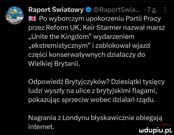 raport światowy o raportswia   g. po wyborczym upokorzeniu partii pracy przez reform uk kair starter nazwał marsz unite tee kingdom wydarzeniem ekstremistycznym i za blokował wjazd części konserwatywnych działaczy do wielkiej brytanii. odpowiedź brytyjczyków dziesiątki tysięcy ludzi wyszly na ulice   brytyjskimi flagami pokazując sprzeciw wobec działań rządu. nagrania z londynu błyskawicznie obiegają internet