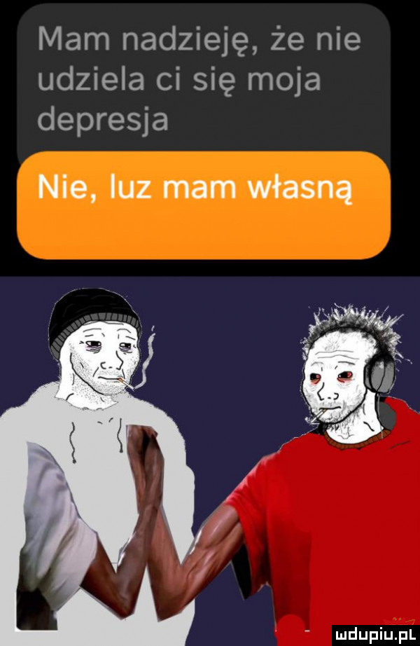mam nadzieję że nie udziela ci się moja depresja nie luz mam własną