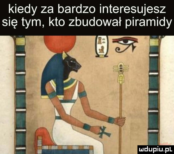 kiedy za bardzo interesujesz się tym kto zbudował piramidy v