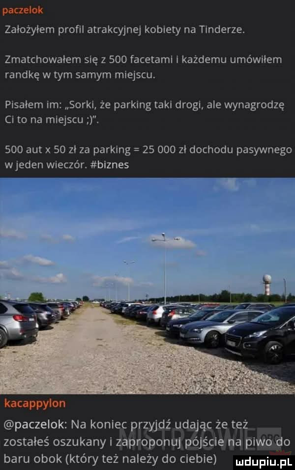 poczatek założyłem proﬁl atrakcyjnej kobiety na tonderze. zmatchowałem się z     facetami każdemu umówiłem randkę w tym samym miejscu. pisałem im sorki że parking taki drogi ale wynagrodzą ci to na miejscu.     aut x    zi za parking        zi dochodu pasywnego wjeden wlezzór. biznes rw w  . abakankami kanappylon paczelok na koniec przyjdź udając że też zostałeś oszukany i zaproponuj pójście na piwo do baru obok który też należy do ciebie udupiu pl