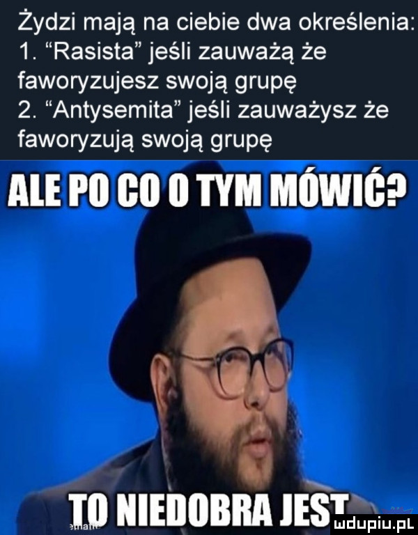 żydzi mają na ciebie dwa określenia  . rasista jeśli zauważą że faworyzujesz swoją grupę  . antysemita jeśli zauważysz że faworyzują swoją grupę ale pii    ii tym mówiś iii iiieiiiibiia ie e