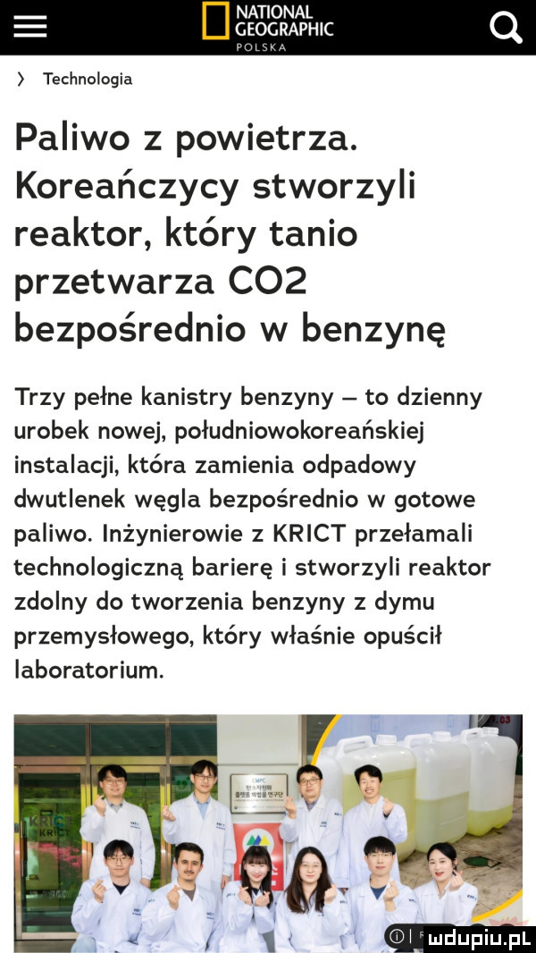 national geographic ng technologia paliwo z powietrza. koreańczycy stworzyli reaktor który tanio przetwarza c   bezpośrednio w benzynę trzy pełne kanistry benzyny to dzienny urobek nowej południowokoreańskiej instalacji która zamienia odpadowy dwutlenek węgla bezpośrednio w gotowe paliwo. inżynierowie z krict przełamali technologiczną barierę i stworzyli reaktor zdolny do tworzenia benzyny z dymu przemysłowego który właśnie opuścił laboratorium