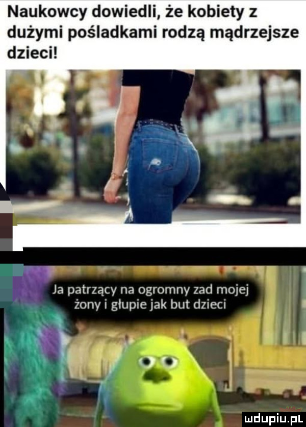 naukowcy dowiedli że kobiety z dużymi pośladkami rodzą mądrzejsze ja patrzący na ogromny zad mojej żony głupie jak but dzieci