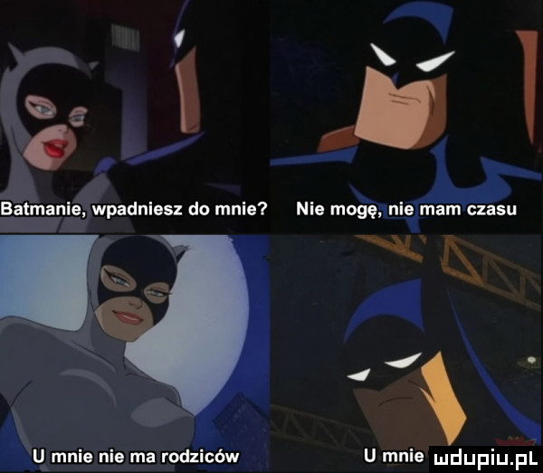 batmanie wpadniesz do mnie u mnie nie ma rodziców i nie mogę nie mam czasu w   u mnie