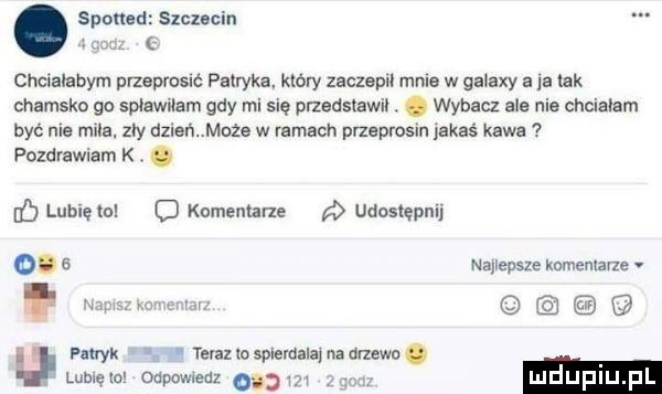 sponad szmcin chcialabym przeprosić patryka. który zaczepu mma w galaxy a je tak chamsko go splawilam gdy mi się przedsmwil. abakankami wybacz ale nie chcialam być nie mila. zły dzień maze w ramach przeprosin jakaś kawa pozdrawiam k. abakankami o lubięlo o kommune r udostępnij o u patryk telallosplemalajuadriewc. luhlęlo odpowiedz     luduplu pl najlepsze komentarze mm wm