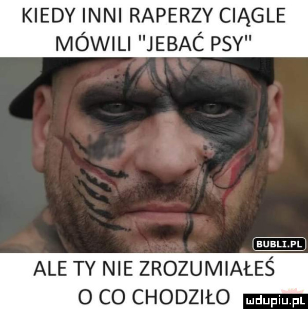 kiedy inni raperzy ciągle mówil jebac psy ale ty nie zrozumiałeś o co chodziło