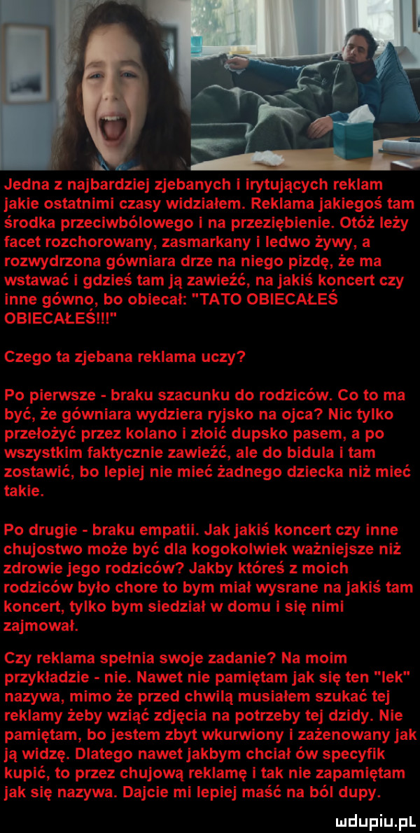 jedna z najbardziej zjebanych i irytujących reklam jakie ostatnimi czasy widzialem. reklama jakiegoś tam środka przeciwbólowego i na przeziębienie. otóż leży facet rozchorowany zasmarkany i ledwo zywy a rozwydrzona gówniara drze na niego pizdę że ma wstawać i gdzieś tam ja zawleżć na jakiś koncert czy inne gówno bo obiecal tato obiecałeś obiecałeśili czego ta zjebana reklama uczy po pierwsze braku szacunku do rodziców. co to ma być że gówniara wydziera rajsko na ojca nic tylko przełożyć przez kolano i zdoić dupsko pasem a po wszystkim faktycznie zawieźć ale do bidula i tam zostawić bo lepiej nie mieć żadnego dziecka niż mieć takie. po drugie braku empatii. jak jakiś koncert czy inne chujostwo może być dla kogokolwiek ważniejsze niż zdrowie jego rodziców jakby któreś z moich rodziców bylo chore to bym mial wysrane na jakiś tam koncert tylko bym siedział w domu i się nimi zajmowal. czy reklama spelnia swoje zadanie na moim przykladzie nie. nawet nie pamiętam jak się ten lek nazywa mimo że przed chwila musialem szukać tej reklamy żeby wziąć zdjęcia na potrzeby tej dzidy. nie pamiętam bo jestem zbyt wkurwiony i zażenowany jak ja widzę. dlatego nawet jakbym chcial ów specyfik kupić to przez chujowa reklamę i tak nie zapamiętam jak się nazywa. dajcie mi lepiej maść na ból dupy