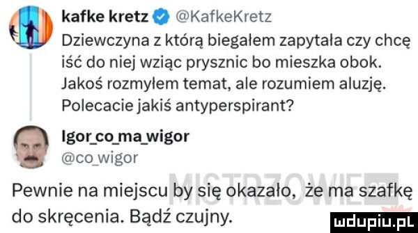 m kafke kretzq kafkekretz dziewczyna z którą biegajem zapytała czy chcę iść do niej wziąc prysznic bo mieszka obok. jakoś rozmylem temat ale rozumiem aluzję. polecacie jakiś antyperspirant igor co ma wigor cofwigor pewnie na miejscu by się okazało że ma szafkę do skręcenia. bądź czujny
