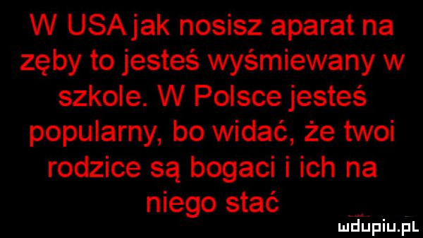 w usajak nosisz aparat na zęby to jesteś wyśmiewany w szkole. w polsce jesteś popularny bo widać że twoi rodzice są bogaci i ich na niego stać