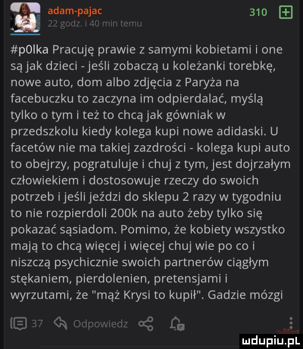 adam pajac     polka pracuję prawie z samymi kobietami i one są jak dzieci jeśli zobaczą u koleżanki torebkę nowe auto dom albo zdjęcia z paryża na facebuczku to zaczyna im odpierdalać myślą tylko o tym i też to chcą jak górniak w przedszkolu kiedy kolega kupi nowe adidaski. u facetów nie ma takiej zazdrości kolega kupi auto to obejrzy pogratuluje i chuj z tym jest dojrzałym człowiekiem i dostosowuje rzeczy do swoich potrzeb ijeśii jeździ do sklepu   razy w tygodniu to nie rozpierdoli    k na auto żeby tylko się pokazać sąsiadom. pomimo że kobiety wszystko mają to chcą więcej i więcej chuj wie po co i niszczą psychicznie swoich partnerów ciągłym stękaniem pierdolenien pretensjami i wyrzutami że mąż krysi to kupił. gadzie mózgi   a