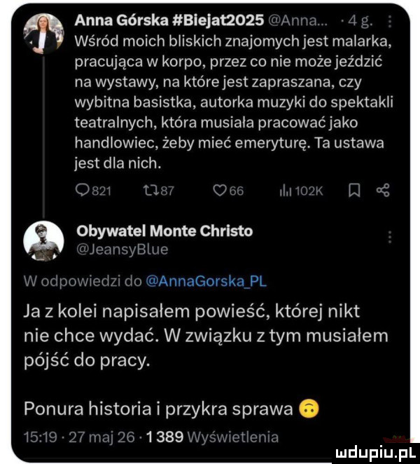 anna górska blejat zo   v adm   p wśród moich bliskich znajomychjest malarka pracująca w korpo przez co nie może jeździć na wystawy na którejest zapraszana. czy wybitna basistka autorka muzyki do spektakli teatralnych która musiala pracowaćjako handlowiec żeby mieć emeryturę. ta ustawa jest dla nich. o w ll u   rlrriwl e aś obywatel mente christo t lcnnsyblup w odpowiedzr tlo aunagorskafpl ja z kolei napisalem powieść której nikt nie chce wydać. w związku złym musialem pójść do pracy. ponura historia i przykra sprawa o   lg nami       wywwlt tlmwn