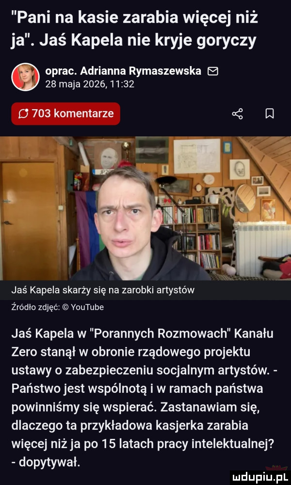 pani na kasie zarabia więcej niż ja. jaś kapela nie kryje goryczy oprac. adrianna rymaszewska e    maja            d     komentarze   i jaś kapela skarży się na zarobki artystów żródlo zdjąć voutube jaś kapela w porannych rozmowach kanalu zero stanol w obronie rządowego projektu ustawy o zabezpieczeniu socjalnym artystów. państwo jest wspólnotą i w ramach państwa powinniśmy się wspierać. zastanawiam się dlaczego ta przykładowa kasjerka zarabia więcej niż ja po    latach pracy intelektualnej dopytywał